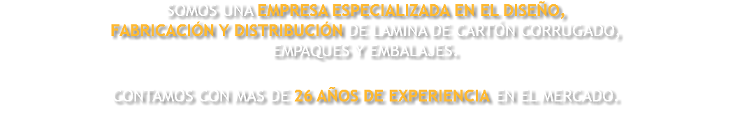 SOMOS UNA EMPRESA ESPECIALIZADA EN EL DISEÑO, FABRICACIÓN Y DISTRIBUCIÓN DE LAMINA DE CARTÓN CORRUGADO, EMPAQUES Y EMBALAJES. CONTAMOS CON MAS DE 26 AÑOS DE EXPERIENCIA EN EL MERCADO. 